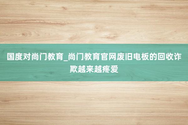 国度对尚门教育_尚门教育官网废旧电板的回收诈欺越来越疼爱