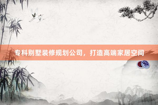 专科别墅装修规划公司，打造高端家居空间
